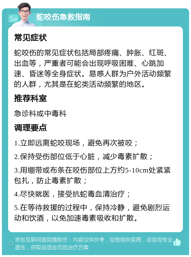 蛇咬伤急救指南 常见症状 蛇咬伤的常见症状包括局部疼痛、肿胀、红斑、出血等，严重者可能会出现呼吸困难、心跳加速、昏迷等全身症状。易感人群为户外活动频繁的人群，尤其是在蛇类活动频繁的地区。 推荐科室 急诊科或中毒科 调理要点 1.立即远离蛇咬现场，避免再次被咬； 2.保持受伤部位低于心脏，减少毒素扩散； 3.用绷带或布条在咬伤部位上方约5-10cm处紧紧包扎，防止毒素扩散； 4.尽快就医，接受抗蛇毒血清治疗； 5.在等待救援的过程中，保持冷静，避免剧烈运动和饮酒，以免加速毒素吸收和扩散。