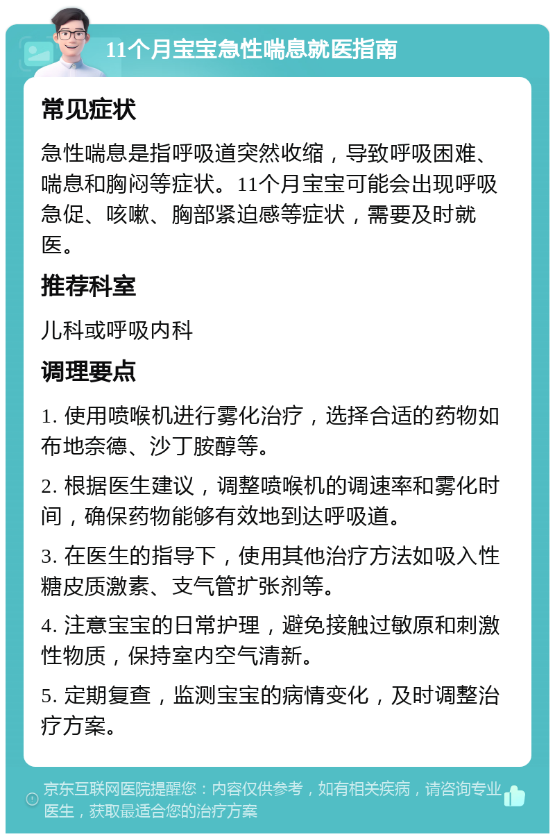 11个月宝宝急性喘息就医指南 常见症状 急性喘息是指呼吸道突然收缩，导致呼吸困难、喘息和胸闷等症状。11个月宝宝可能会出现呼吸急促、咳嗽、胸部紧迫感等症状，需要及时就医。 推荐科室 儿科或呼吸内科 调理要点 1. 使用喷喉机进行雾化治疗，选择合适的药物如布地奈德、沙丁胺醇等。 2. 根据医生建议，调整喷喉机的调速率和雾化时间，确保药物能够有效地到达呼吸道。 3. 在医生的指导下，使用其他治疗方法如吸入性糖皮质激素、支气管扩张剂等。 4. 注意宝宝的日常护理，避免接触过敏原和刺激性物质，保持室内空气清新。 5. 定期复查，监测宝宝的病情变化，及时调整治疗方案。