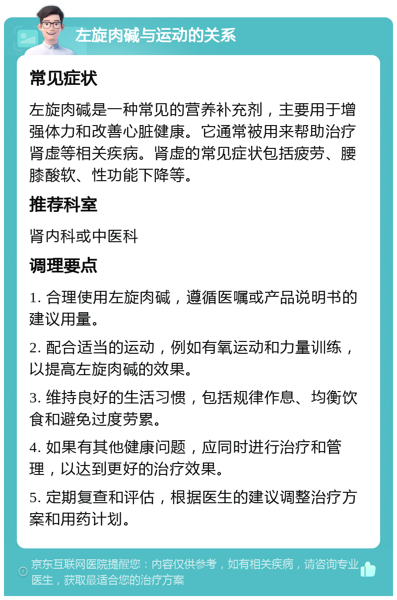 左旋肉碱与运动的关系 常见症状 左旋肉碱是一种常见的营养补充剂，主要用于增强体力和改善心脏健康。它通常被用来帮助治疗肾虚等相关疾病。肾虚的常见症状包括疲劳、腰膝酸软、性功能下降等。 推荐科室 肾内科或中医科 调理要点 1. 合理使用左旋肉碱，遵循医嘱或产品说明书的建议用量。 2. 配合适当的运动，例如有氧运动和力量训练，以提高左旋肉碱的效果。 3. 维持良好的生活习惯，包括规律作息、均衡饮食和避免过度劳累。 4. 如果有其他健康问题，应同时进行治疗和管理，以达到更好的治疗效果。 5. 定期复查和评估，根据医生的建议调整治疗方案和用药计划。