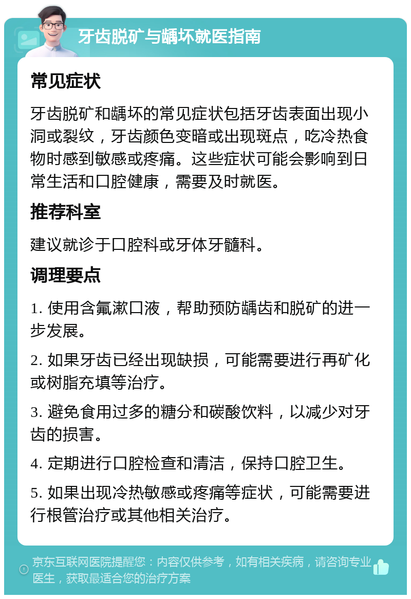 牙齿脱矿与龋坏就医指南 常见症状 牙齿脱矿和龋坏的常见症状包括牙齿表面出现小洞或裂纹，牙齿颜色变暗或出现斑点，吃冷热食物时感到敏感或疼痛。这些症状可能会影响到日常生活和口腔健康，需要及时就医。 推荐科室 建议就诊于口腔科或牙体牙髓科。 调理要点 1. 使用含氟漱口液，帮助预防龋齿和脱矿的进一步发展。 2. 如果牙齿已经出现缺损，可能需要进行再矿化或树脂充填等治疗。 3. 避免食用过多的糖分和碳酸饮料，以减少对牙齿的损害。 4. 定期进行口腔检查和清洁，保持口腔卫生。 5. 如果出现冷热敏感或疼痛等症状，可能需要进行根管治疗或其他相关治疗。