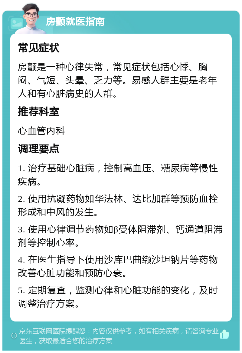 房颤就医指南 常见症状 房颤是一种心律失常，常见症状包括心悸、胸闷、气短、头晕、乏力等。易感人群主要是老年人和有心脏病史的人群。 推荐科室 心血管内科 调理要点 1. 治疗基础心脏病，控制高血压、糖尿病等慢性疾病。 2. 使用抗凝药物如华法林、达比加群等预防血栓形成和中风的发生。 3. 使用心律调节药物如β受体阻滞剂、钙通道阻滞剂等控制心率。 4. 在医生指导下使用沙库巴曲缬沙坦钠片等药物改善心脏功能和预防心衰。 5. 定期复查，监测心律和心脏功能的变化，及时调整治疗方案。