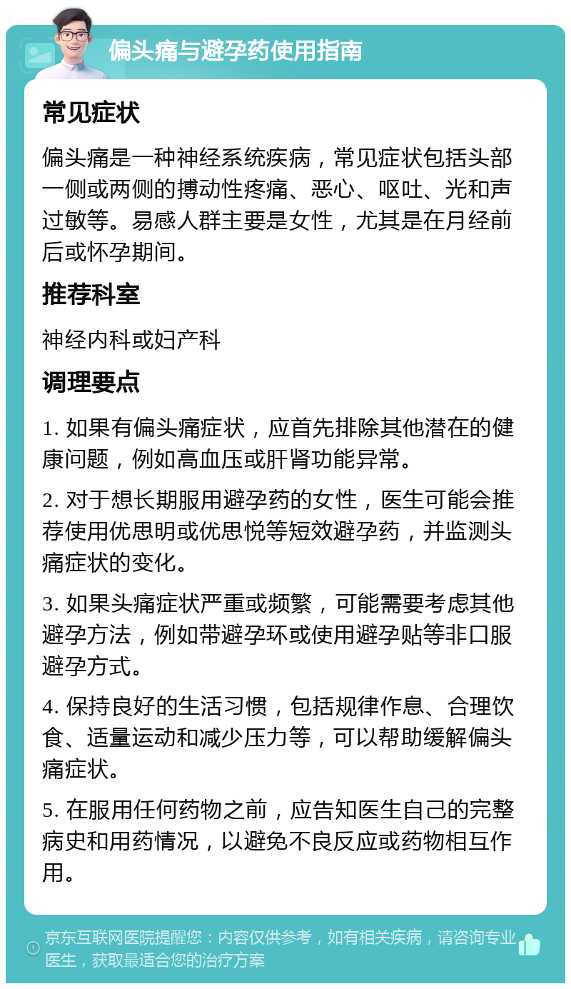 偏头痛与避孕药使用指南 常见症状 偏头痛是一种神经系统疾病，常见症状包括头部一侧或两侧的搏动性疼痛、恶心、呕吐、光和声过敏等。易感人群主要是女性，尤其是在月经前后或怀孕期间。 推荐科室 神经内科或妇产科 调理要点 1. 如果有偏头痛症状，应首先排除其他潜在的健康问题，例如高血压或肝肾功能异常。 2. 对于想长期服用避孕药的女性，医生可能会推荐使用优思明或优思悦等短效避孕药，并监测头痛症状的变化。 3. 如果头痛症状严重或频繁，可能需要考虑其他避孕方法，例如带避孕环或使用避孕贴等非口服避孕方式。 4. 保持良好的生活习惯，包括规律作息、合理饮食、适量运动和减少压力等，可以帮助缓解偏头痛症状。 5. 在服用任何药物之前，应告知医生自己的完整病史和用药情况，以避免不良反应或药物相互作用。