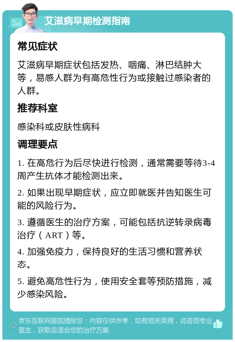 艾滋病早期检测指南 常见症状 艾滋病早期症状包括发热、咽痛、淋巴结肿大等，易感人群为有高危性行为或接触过感染者的人群。 推荐科室 感染科或皮肤性病科 调理要点 1. 在高危行为后尽快进行检测，通常需要等待3-4周产生抗体才能检测出来。 2. 如果出现早期症状，应立即就医并告知医生可能的风险行为。 3. 遵循医生的治疗方案，可能包括抗逆转录病毒治疗（ART）等。 4. 加强免疫力，保持良好的生活习惯和营养状态。 5. 避免高危性行为，使用安全套等预防措施，减少感染风险。