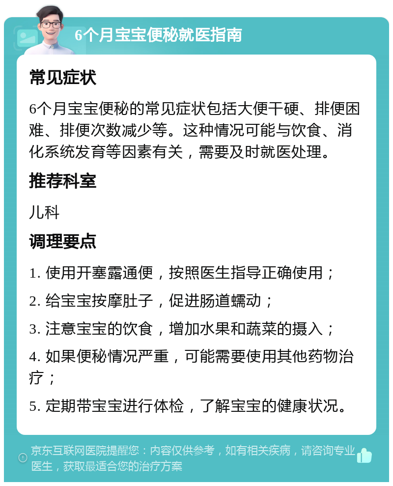 6个月宝宝便秘就医指南 常见症状 6个月宝宝便秘的常见症状包括大便干硬、排便困难、排便次数减少等。这种情况可能与饮食、消化系统发育等因素有关，需要及时就医处理。 推荐科室 儿科 调理要点 1. 使用开塞露通便，按照医生指导正确使用； 2. 给宝宝按摩肚子，促进肠道蠕动； 3. 注意宝宝的饮食，增加水果和蔬菜的摄入； 4. 如果便秘情况严重，可能需要使用其他药物治疗； 5. 定期带宝宝进行体检，了解宝宝的健康状况。