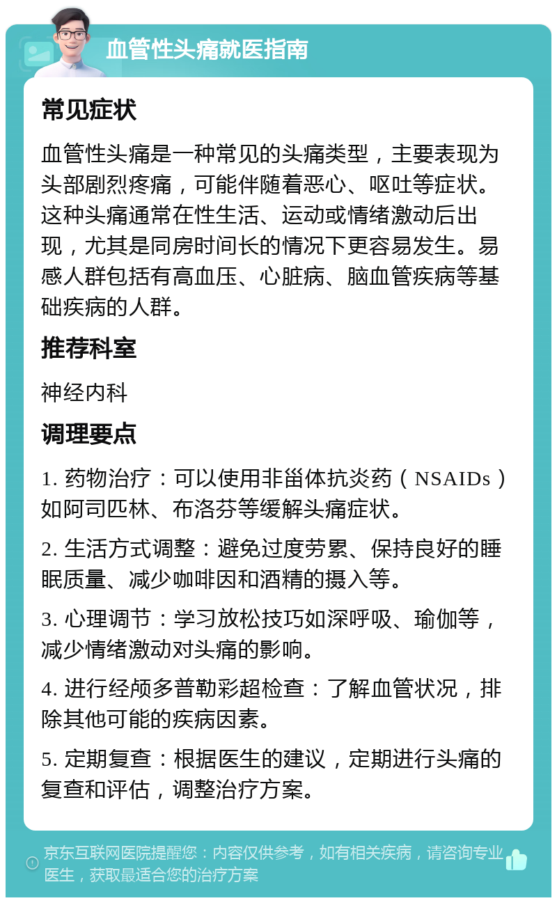 血管性头痛就医指南 常见症状 血管性头痛是一种常见的头痛类型，主要表现为头部剧烈疼痛，可能伴随着恶心、呕吐等症状。这种头痛通常在性生活、运动或情绪激动后出现，尤其是同房时间长的情况下更容易发生。易感人群包括有高血压、心脏病、脑血管疾病等基础疾病的人群。 推荐科室 神经内科 调理要点 1. 药物治疗：可以使用非甾体抗炎药（NSAIDs）如阿司匹林、布洛芬等缓解头痛症状。 2. 生活方式调整：避免过度劳累、保持良好的睡眠质量、减少咖啡因和酒精的摄入等。 3. 心理调节：学习放松技巧如深呼吸、瑜伽等，减少情绪激动对头痛的影响。 4. 进行经颅多普勒彩超检查：了解血管状况，排除其他可能的疾病因素。 5. 定期复查：根据医生的建议，定期进行头痛的复查和评估，调整治疗方案。