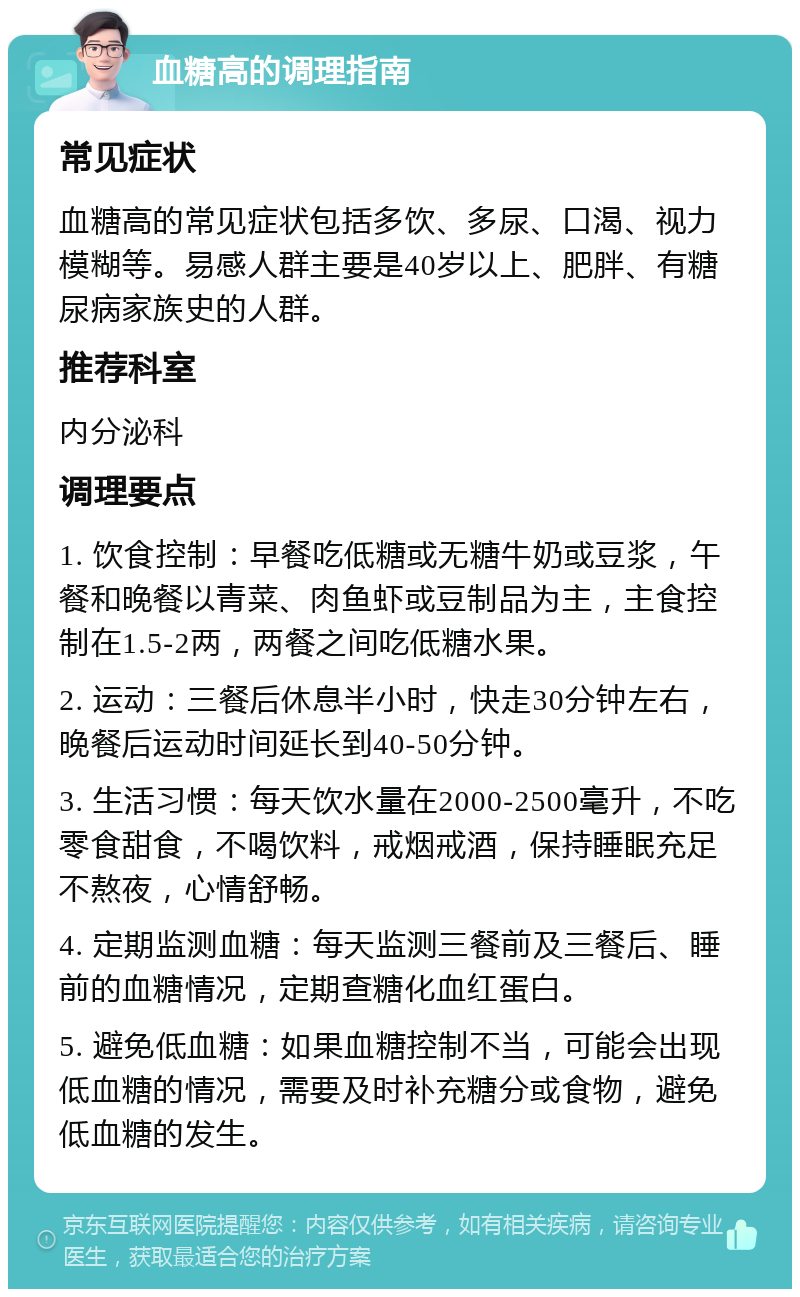 血糖高的调理指南 常见症状 血糖高的常见症状包括多饮、多尿、口渴、视力模糊等。易感人群主要是40岁以上、肥胖、有糖尿病家族史的人群。 推荐科室 内分泌科 调理要点 1. 饮食控制：早餐吃低糖或无糖牛奶或豆浆，午餐和晚餐以青菜、肉鱼虾或豆制品为主，主食控制在1.5-2两，两餐之间吃低糖水果。 2. 运动：三餐后休息半小时，快走30分钟左右，晚餐后运动时间延长到40-50分钟。 3. 生活习惯：每天饮水量在2000-2500毫升，不吃零食甜食，不喝饮料，戒烟戒酒，保持睡眠充足不熬夜，心情舒畅。 4. 定期监测血糖：每天监测三餐前及三餐后、睡前的血糖情况，定期查糖化血红蛋白。 5. 避免低血糖：如果血糖控制不当，可能会出现低血糖的情况，需要及时补充糖分或食物，避免低血糖的发生。