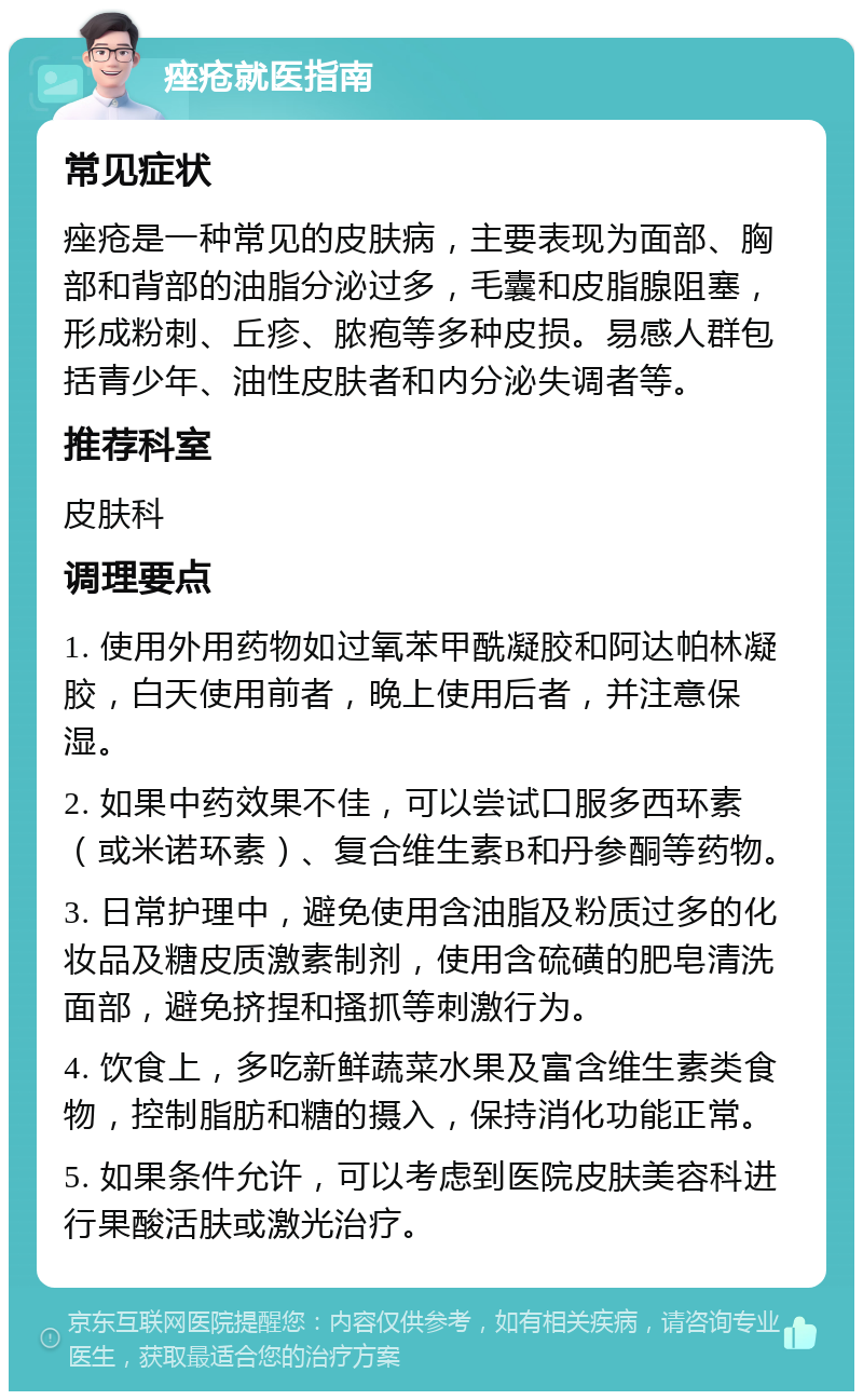 痤疮就医指南 常见症状 痤疮是一种常见的皮肤病，主要表现为面部、胸部和背部的油脂分泌过多，毛囊和皮脂腺阻塞，形成粉刺、丘疹、脓疱等多种皮损。易感人群包括青少年、油性皮肤者和内分泌失调者等。 推荐科室 皮肤科 调理要点 1. 使用外用药物如过氧苯甲酰凝胶和阿达帕林凝胶，白天使用前者，晚上使用后者，并注意保湿。 2. 如果中药效果不佳，可以尝试口服多西环素（或米诺环素）、复合维生素B和丹参酮等药物。 3. 日常护理中，避免使用含油脂及粉质过多的化妆品及糖皮质激素制剂，使用含硫磺的肥皂清洗面部，避免挤捏和搔抓等刺激行为。 4. 饮食上，多吃新鲜蔬菜水果及富含维生素类食物，控制脂肪和糖的摄入，保持消化功能正常。 5. 如果条件允许，可以考虑到医院皮肤美容科进行果酸活肤或激光治疗。