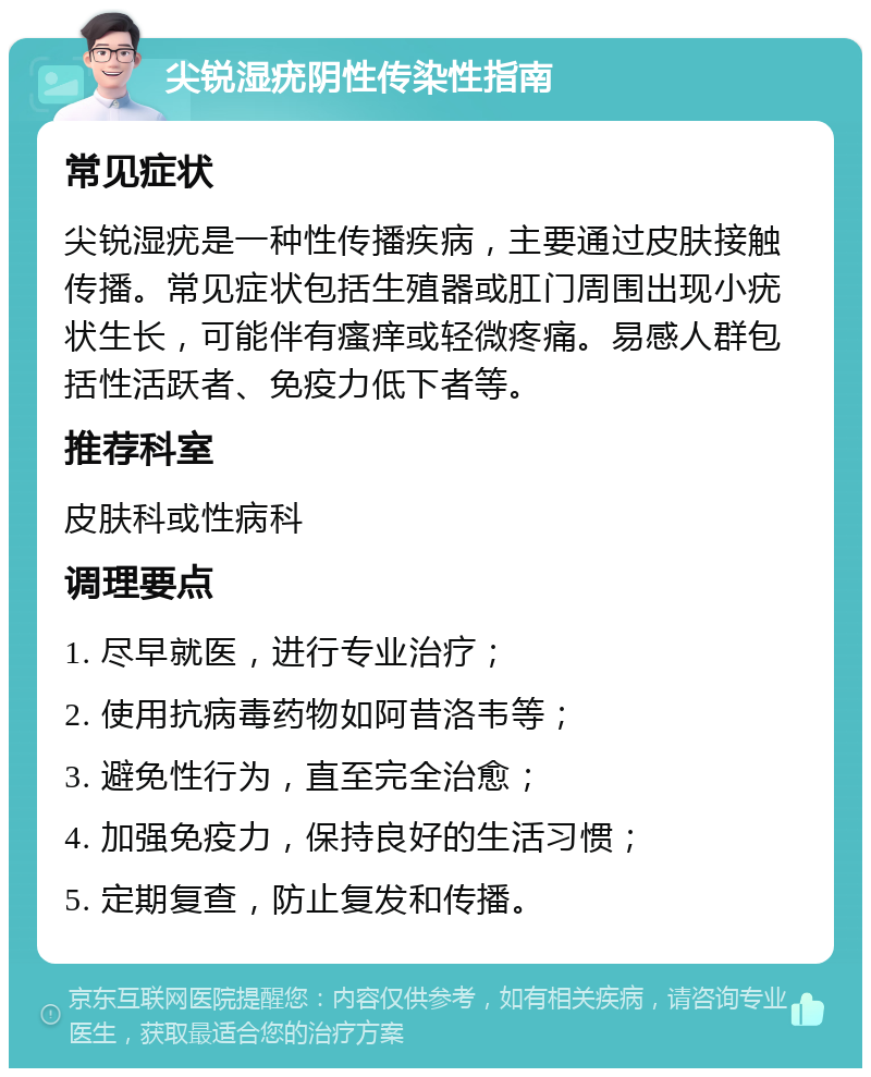 尖锐湿疣阴性传染性指南 常见症状 尖锐湿疣是一种性传播疾病，主要通过皮肤接触传播。常见症状包括生殖器或肛门周围出现小疣状生长，可能伴有瘙痒或轻微疼痛。易感人群包括性活跃者、免疫力低下者等。 推荐科室 皮肤科或性病科 调理要点 1. 尽早就医，进行专业治疗； 2. 使用抗病毒药物如阿昔洛韦等； 3. 避免性行为，直至完全治愈； 4. 加强免疫力，保持良好的生活习惯； 5. 定期复查，防止复发和传播。