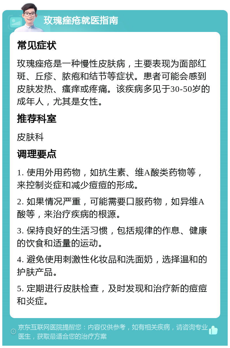 玫瑰痤疮就医指南 常见症状 玫瑰痤疮是一种慢性皮肤病，主要表现为面部红斑、丘疹、脓疱和结节等症状。患者可能会感到皮肤发热、瘙痒或疼痛。该疾病多见于30-50岁的成年人，尤其是女性。 推荐科室 皮肤科 调理要点 1. 使用外用药物，如抗生素、维A酸类药物等，来控制炎症和减少痘痘的形成。 2. 如果情况严重，可能需要口服药物，如异维A酸等，来治疗疾病的根源。 3. 保持良好的生活习惯，包括规律的作息、健康的饮食和适量的运动。 4. 避免使用刺激性化妆品和洗面奶，选择温和的护肤产品。 5. 定期进行皮肤检查，及时发现和治疗新的痘痘和炎症。