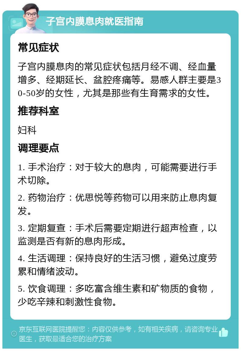 子宫内膜息肉就医指南 常见症状 子宫内膜息肉的常见症状包括月经不调、经血量增多、经期延长、盆腔疼痛等。易感人群主要是30-50岁的女性，尤其是那些有生育需求的女性。 推荐科室 妇科 调理要点 1. 手术治疗：对于较大的息肉，可能需要进行手术切除。 2. 药物治疗：优思悦等药物可以用来防止息肉复发。 3. 定期复查：手术后需要定期进行超声检查，以监测是否有新的息肉形成。 4. 生活调理：保持良好的生活习惯，避免过度劳累和情绪波动。 5. 饮食调理：多吃富含维生素和矿物质的食物，少吃辛辣和刺激性食物。