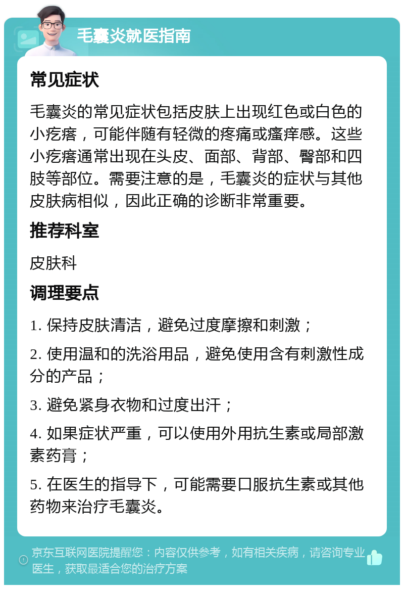 毛囊炎就医指南 常见症状 毛囊炎的常见症状包括皮肤上出现红色或白色的小疙瘩，可能伴随有轻微的疼痛或瘙痒感。这些小疙瘩通常出现在头皮、面部、背部、臀部和四肢等部位。需要注意的是，毛囊炎的症状与其他皮肤病相似，因此正确的诊断非常重要。 推荐科室 皮肤科 调理要点 1. 保持皮肤清洁，避免过度摩擦和刺激； 2. 使用温和的洗浴用品，避免使用含有刺激性成分的产品； 3. 避免紧身衣物和过度出汗； 4. 如果症状严重，可以使用外用抗生素或局部激素药膏； 5. 在医生的指导下，可能需要口服抗生素或其他药物来治疗毛囊炎。