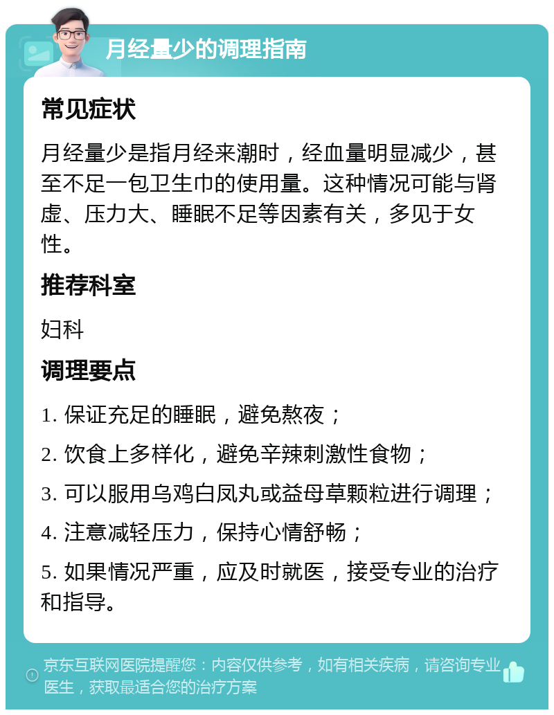 月经量少的调理指南 常见症状 月经量少是指月经来潮时，经血量明显减少，甚至不足一包卫生巾的使用量。这种情况可能与肾虚、压力大、睡眠不足等因素有关，多见于女性。 推荐科室 妇科 调理要点 1. 保证充足的睡眠，避免熬夜； 2. 饮食上多样化，避免辛辣刺激性食物； 3. 可以服用乌鸡白凤丸或益母草颗粒进行调理； 4. 注意减轻压力，保持心情舒畅； 5. 如果情况严重，应及时就医，接受专业的治疗和指导。