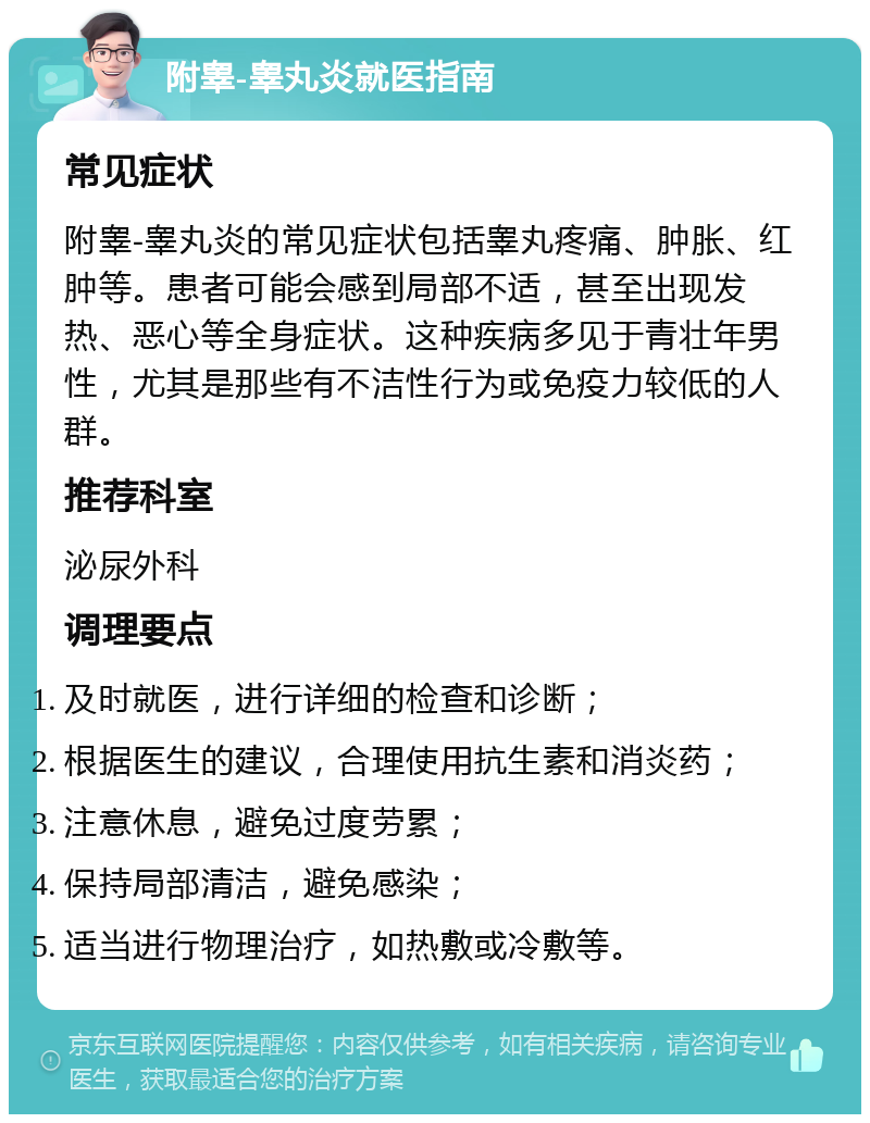 附睾-睾丸炎就医指南 常见症状 附睾-睾丸炎的常见症状包括睾丸疼痛、肿胀、红肿等。患者可能会感到局部不适，甚至出现发热、恶心等全身症状。这种疾病多见于青壮年男性，尤其是那些有不洁性行为或免疫力较低的人群。 推荐科室 泌尿外科 调理要点 及时就医，进行详细的检查和诊断； 根据医生的建议，合理使用抗生素和消炎药； 注意休息，避免过度劳累； 保持局部清洁，避免感染； 适当进行物理治疗，如热敷或冷敷等。