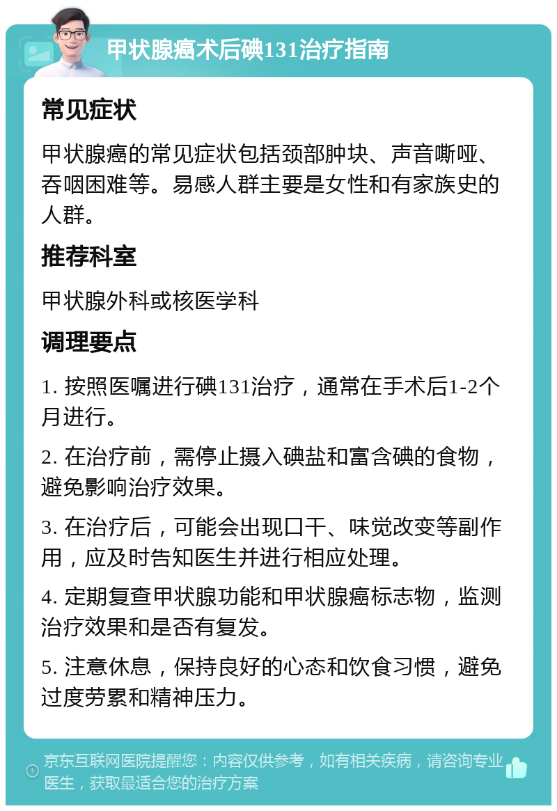 甲状腺癌术后碘131治疗指南 常见症状 甲状腺癌的常见症状包括颈部肿块、声音嘶哑、吞咽困难等。易感人群主要是女性和有家族史的人群。 推荐科室 甲状腺外科或核医学科 调理要点 1. 按照医嘱进行碘131治疗，通常在手术后1-2个月进行。 2. 在治疗前，需停止摄入碘盐和富含碘的食物，避免影响治疗效果。 3. 在治疗后，可能会出现口干、味觉改变等副作用，应及时告知医生并进行相应处理。 4. 定期复查甲状腺功能和甲状腺癌标志物，监测治疗效果和是否有复发。 5. 注意休息，保持良好的心态和饮食习惯，避免过度劳累和精神压力。