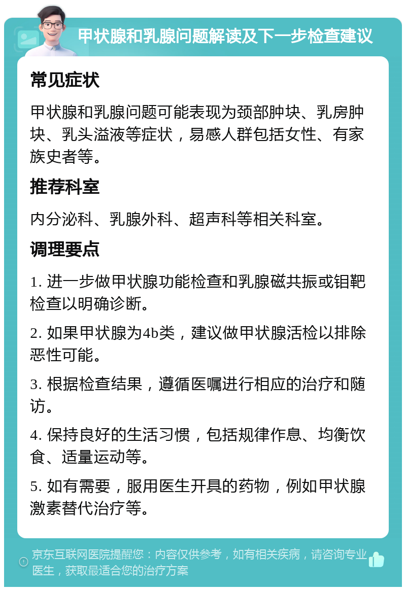 甲状腺和乳腺问题解读及下一步检查建议 常见症状 甲状腺和乳腺问题可能表现为颈部肿块、乳房肿块、乳头溢液等症状，易感人群包括女性、有家族史者等。 推荐科室 内分泌科、乳腺外科、超声科等相关科室。 调理要点 1. 进一步做甲状腺功能检查和乳腺磁共振或钼靶检查以明确诊断。 2. 如果甲状腺为4b类，建议做甲状腺活检以排除恶性可能。 3. 根据检查结果，遵循医嘱进行相应的治疗和随访。 4. 保持良好的生活习惯，包括规律作息、均衡饮食、适量运动等。 5. 如有需要，服用医生开具的药物，例如甲状腺激素替代治疗等。