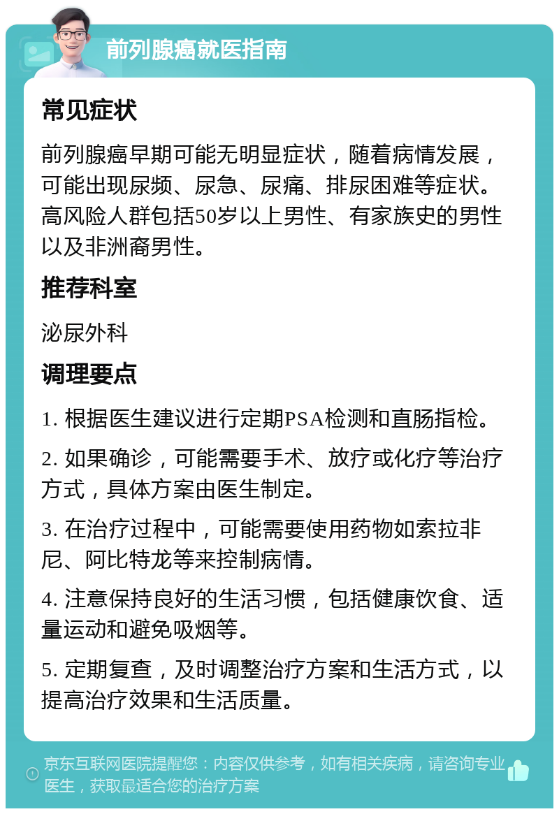 前列腺癌就医指南 常见症状 前列腺癌早期可能无明显症状，随着病情发展，可能出现尿频、尿急、尿痛、排尿困难等症状。高风险人群包括50岁以上男性、有家族史的男性以及非洲裔男性。 推荐科室 泌尿外科 调理要点 1. 根据医生建议进行定期PSA检测和直肠指检。 2. 如果确诊，可能需要手术、放疗或化疗等治疗方式，具体方案由医生制定。 3. 在治疗过程中，可能需要使用药物如索拉非尼、阿比特龙等来控制病情。 4. 注意保持良好的生活习惯，包括健康饮食、适量运动和避免吸烟等。 5. 定期复查，及时调整治疗方案和生活方式，以提高治疗效果和生活质量。