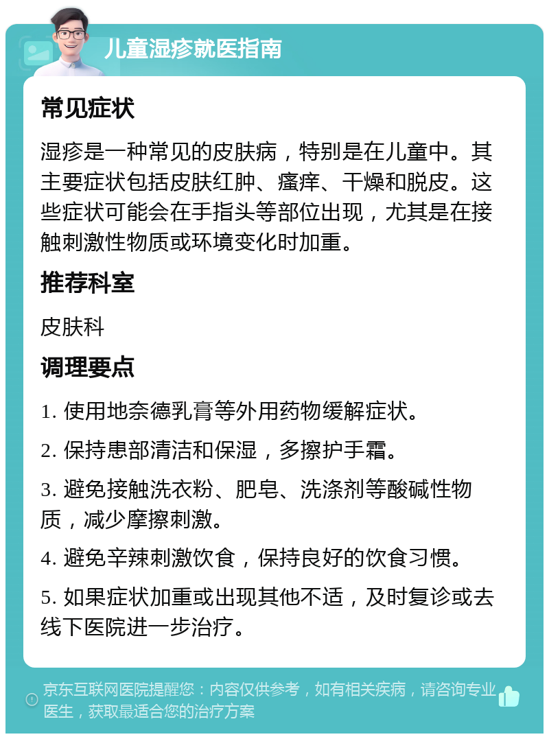 儿童湿疹就医指南 常见症状 湿疹是一种常见的皮肤病，特别是在儿童中。其主要症状包括皮肤红肿、瘙痒、干燥和脱皮。这些症状可能会在手指头等部位出现，尤其是在接触刺激性物质或环境变化时加重。 推荐科室 皮肤科 调理要点 1. 使用地奈德乳膏等外用药物缓解症状。 2. 保持患部清洁和保湿，多擦护手霜。 3. 避免接触洗衣粉、肥皂、洗涤剂等酸碱性物质，减少摩擦刺激。 4. 避免辛辣刺激饮食，保持良好的饮食习惯。 5. 如果症状加重或出现其他不适，及时复诊或去线下医院进一步治疗。