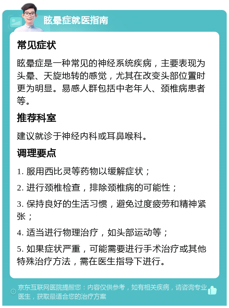 眩晕症就医指南 常见症状 眩晕症是一种常见的神经系统疾病，主要表现为头晕、天旋地转的感觉，尤其在改变头部位置时更为明显。易感人群包括中老年人、颈椎病患者等。 推荐科室 建议就诊于神经内科或耳鼻喉科。 调理要点 1. 服用西比灵等药物以缓解症状； 2. 进行颈椎检查，排除颈椎病的可能性； 3. 保持良好的生活习惯，避免过度疲劳和精神紧张； 4. 适当进行物理治疗，如头部运动等； 5. 如果症状严重，可能需要进行手术治疗或其他特殊治疗方法，需在医生指导下进行。