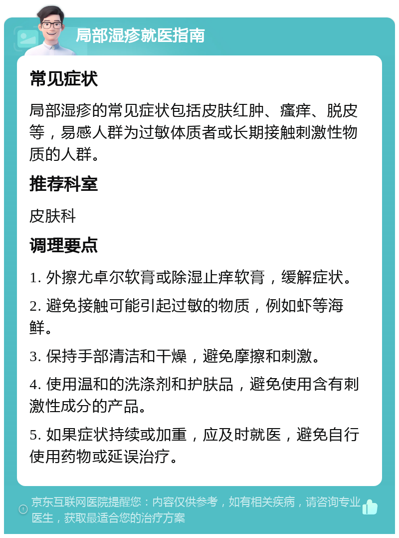 局部湿疹就医指南 常见症状 局部湿疹的常见症状包括皮肤红肿、瘙痒、脱皮等，易感人群为过敏体质者或长期接触刺激性物质的人群。 推荐科室 皮肤科 调理要点 1. 外擦尤卓尔软膏或除湿止痒软膏，缓解症状。 2. 避免接触可能引起过敏的物质，例如虾等海鲜。 3. 保持手部清洁和干燥，避免摩擦和刺激。 4. 使用温和的洗涤剂和护肤品，避免使用含有刺激性成分的产品。 5. 如果症状持续或加重，应及时就医，避免自行使用药物或延误治疗。