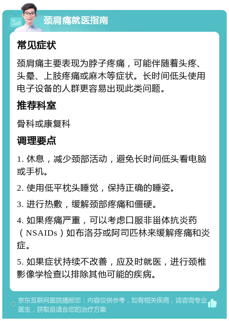 颈肩痛就医指南 常见症状 颈肩痛主要表现为脖子疼痛，可能伴随着头疼、头晕、上肢疼痛或麻木等症状。长时间低头使用电子设备的人群更容易出现此类问题。 推荐科室 骨科或康复科 调理要点 1. 休息，减少颈部活动，避免长时间低头看电脑或手机。 2. 使用低平枕头睡觉，保持正确的睡姿。 3. 进行热敷，缓解颈部疼痛和僵硬。 4. 如果疼痛严重，可以考虑口服非甾体抗炎药（NSAIDs）如布洛芬或阿司匹林来缓解疼痛和炎症。 5. 如果症状持续不改善，应及时就医，进行颈椎影像学检查以排除其他可能的疾病。