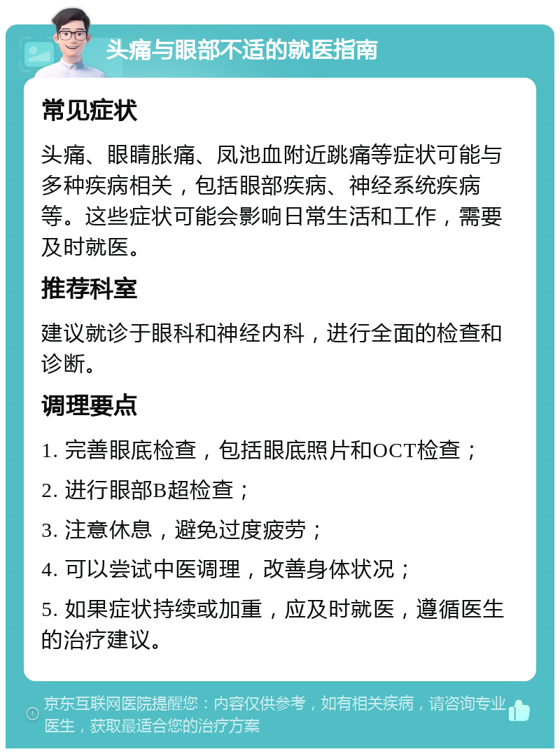 头痛与眼部不适的就医指南 常见症状 头痛、眼睛胀痛、凤池血附近跳痛等症状可能与多种疾病相关，包括眼部疾病、神经系统疾病等。这些症状可能会影响日常生活和工作，需要及时就医。 推荐科室 建议就诊于眼科和神经内科，进行全面的检查和诊断。 调理要点 1. 完善眼底检查，包括眼底照片和OCT检查； 2. 进行眼部B超检查； 3. 注意休息，避免过度疲劳； 4. 可以尝试中医调理，改善身体状况； 5. 如果症状持续或加重，应及时就医，遵循医生的治疗建议。