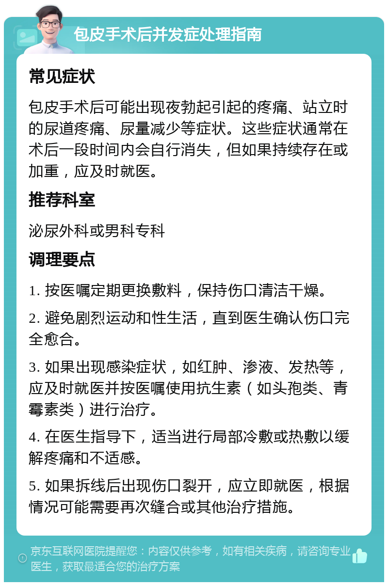 包皮手术后并发症处理指南 常见症状 包皮手术后可能出现夜勃起引起的疼痛、站立时的尿道疼痛、尿量减少等症状。这些症状通常在术后一段时间内会自行消失，但如果持续存在或加重，应及时就医。 推荐科室 泌尿外科或男科专科 调理要点 1. 按医嘱定期更换敷料，保持伤口清洁干燥。 2. 避免剧烈运动和性生活，直到医生确认伤口完全愈合。 3. 如果出现感染症状，如红肿、渗液、发热等，应及时就医并按医嘱使用抗生素（如头孢类、青霉素类）进行治疗。 4. 在医生指导下，适当进行局部冷敷或热敷以缓解疼痛和不适感。 5. 如果拆线后出现伤口裂开，应立即就医，根据情况可能需要再次缝合或其他治疗措施。