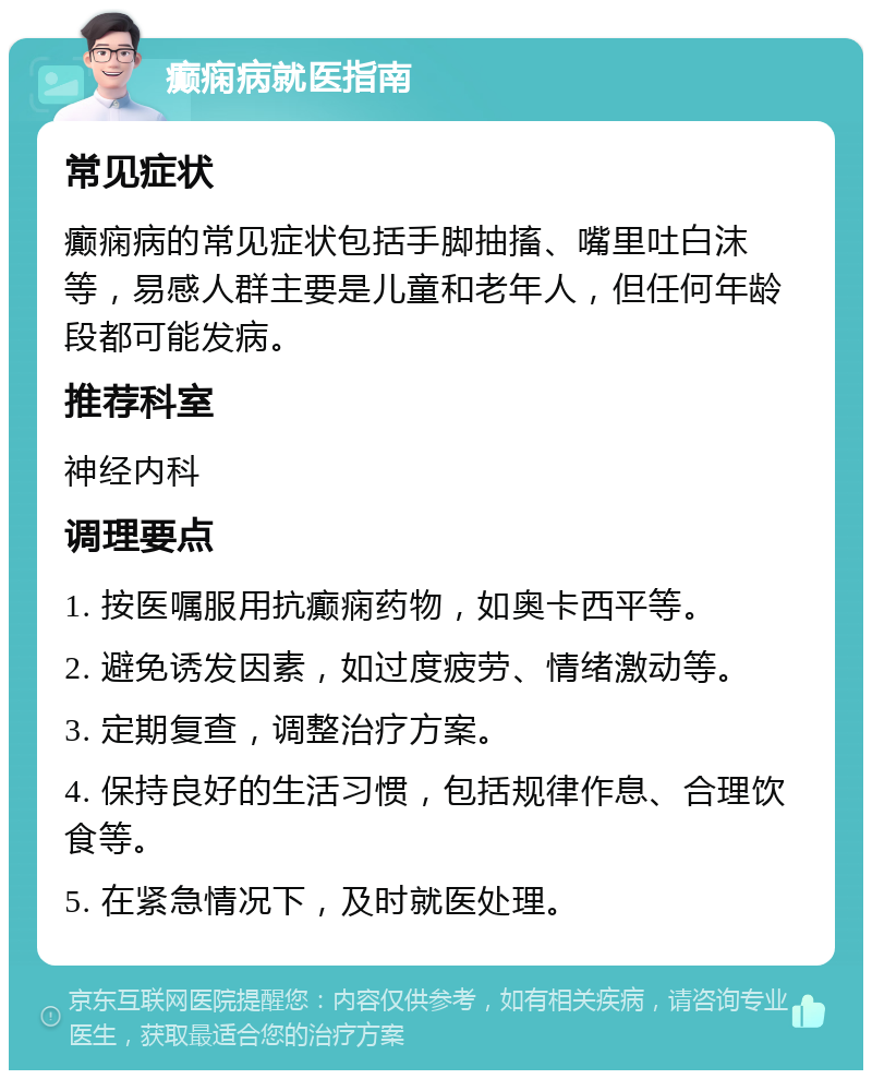 癫痫病就医指南 常见症状 癫痫病的常见症状包括手脚抽搐、嘴里吐白沫等，易感人群主要是儿童和老年人，但任何年龄段都可能发病。 推荐科室 神经内科 调理要点 1. 按医嘱服用抗癫痫药物，如奥卡西平等。 2. 避免诱发因素，如过度疲劳、情绪激动等。 3. 定期复查，调整治疗方案。 4. 保持良好的生活习惯，包括规律作息、合理饮食等。 5. 在紧急情况下，及时就医处理。