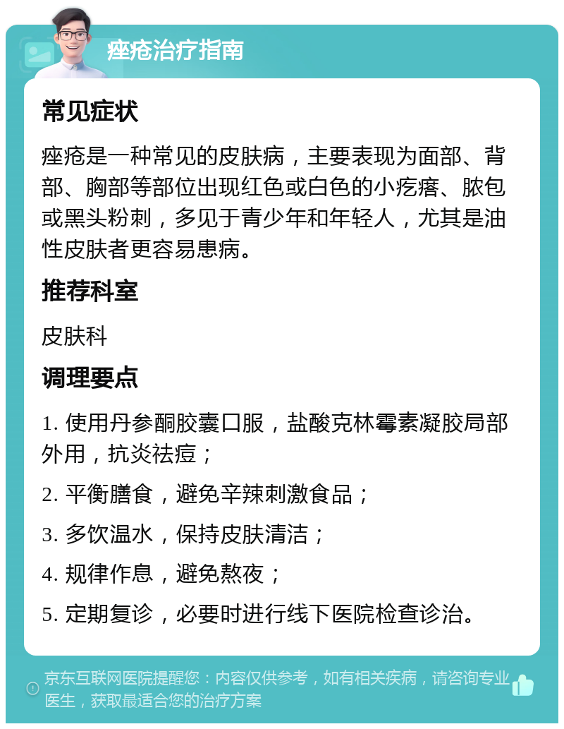 痤疮治疗指南 常见症状 痤疮是一种常见的皮肤病，主要表现为面部、背部、胸部等部位出现红色或白色的小疙瘩、脓包或黑头粉刺，多见于青少年和年轻人，尤其是油性皮肤者更容易患病。 推荐科室 皮肤科 调理要点 1. 使用丹参酮胶囊口服，盐酸克林霉素凝胶局部外用，抗炎祛痘； 2. 平衡膳食，避免辛辣刺激食品； 3. 多饮温水，保持皮肤清洁； 4. 规律作息，避免熬夜； 5. 定期复诊，必要时进行线下医院检查诊治。