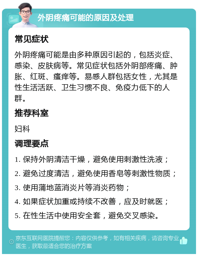 外阴疼痛可能的原因及处理 常见症状 外阴疼痛可能是由多种原因引起的，包括炎症、感染、皮肤病等。常见症状包括外阴部疼痛、肿胀、红斑、瘙痒等。易感人群包括女性，尤其是性生活活跃、卫生习惯不良、免疫力低下的人群。 推荐科室 妇科 调理要点 1. 保持外阴清洁干燥，避免使用刺激性洗液； 2. 避免过度清洁，避免使用香皂等刺激性物质； 3. 使用蒲地蓝消炎片等消炎药物； 4. 如果症状加重或持续不改善，应及时就医； 5. 在性生活中使用安全套，避免交叉感染。