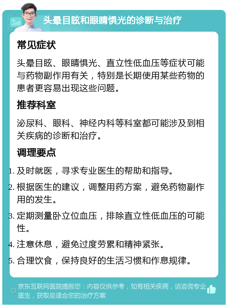 头晕目眩和眼睛惧光的诊断与治疗 常见症状 头晕目眩、眼睛惧光、直立性低血压等症状可能与药物副作用有关，特别是长期使用某些药物的患者更容易出现这些问题。 推荐科室 泌尿科、眼科、神经内科等科室都可能涉及到相关疾病的诊断和治疗。 调理要点 及时就医，寻求专业医生的帮助和指导。 根据医生的建议，调整用药方案，避免药物副作用的发生。 定期测量卧立位血压，排除直立性低血压的可能性。 注意休息，避免过度劳累和精神紧张。 合理饮食，保持良好的生活习惯和作息规律。