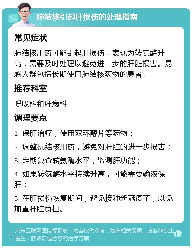 肺结核引起肝损伤的处理指南 常见症状 肺结核用药可能引起肝损伤，表现为转氨酶升高，需要及时处理以避免进一步的肝脏损害。易感人群包括长期使用肺结核药物的患者。 推荐科室 呼吸科和肝病科 调理要点 1. 保肝治疗，使用双环醇片等药物； 2. 调整抗结核用药，避免对肝脏的进一步损害； 3. 定期复查转氨酶水平，监测肝功能； 4. 如果转氨酶水平持续升高，可能需要输液保肝； 5. 在肝损伤恢复期间，避免接种新冠疫苗，以免加重肝脏负担。