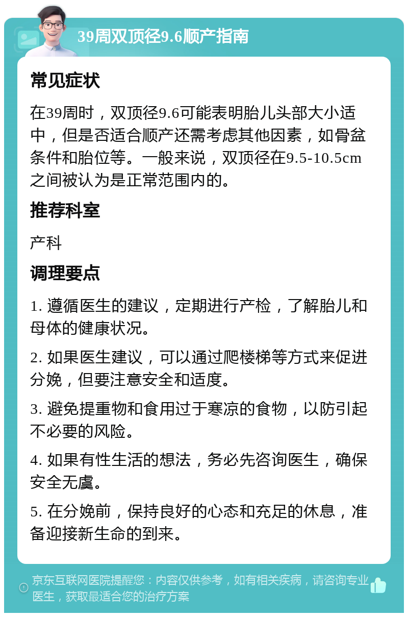 39周双顶径9.6顺产指南 常见症状 在39周时，双顶径9.6可能表明胎儿头部大小适中，但是否适合顺产还需考虑其他因素，如骨盆条件和胎位等。一般来说，双顶径在9.5-10.5cm之间被认为是正常范围内的。 推荐科室 产科 调理要点 1. 遵循医生的建议，定期进行产检，了解胎儿和母体的健康状况。 2. 如果医生建议，可以通过爬楼梯等方式来促进分娩，但要注意安全和适度。 3. 避免提重物和食用过于寒凉的食物，以防引起不必要的风险。 4. 如果有性生活的想法，务必先咨询医生，确保安全无虞。 5. 在分娩前，保持良好的心态和充足的休息，准备迎接新生命的到来。