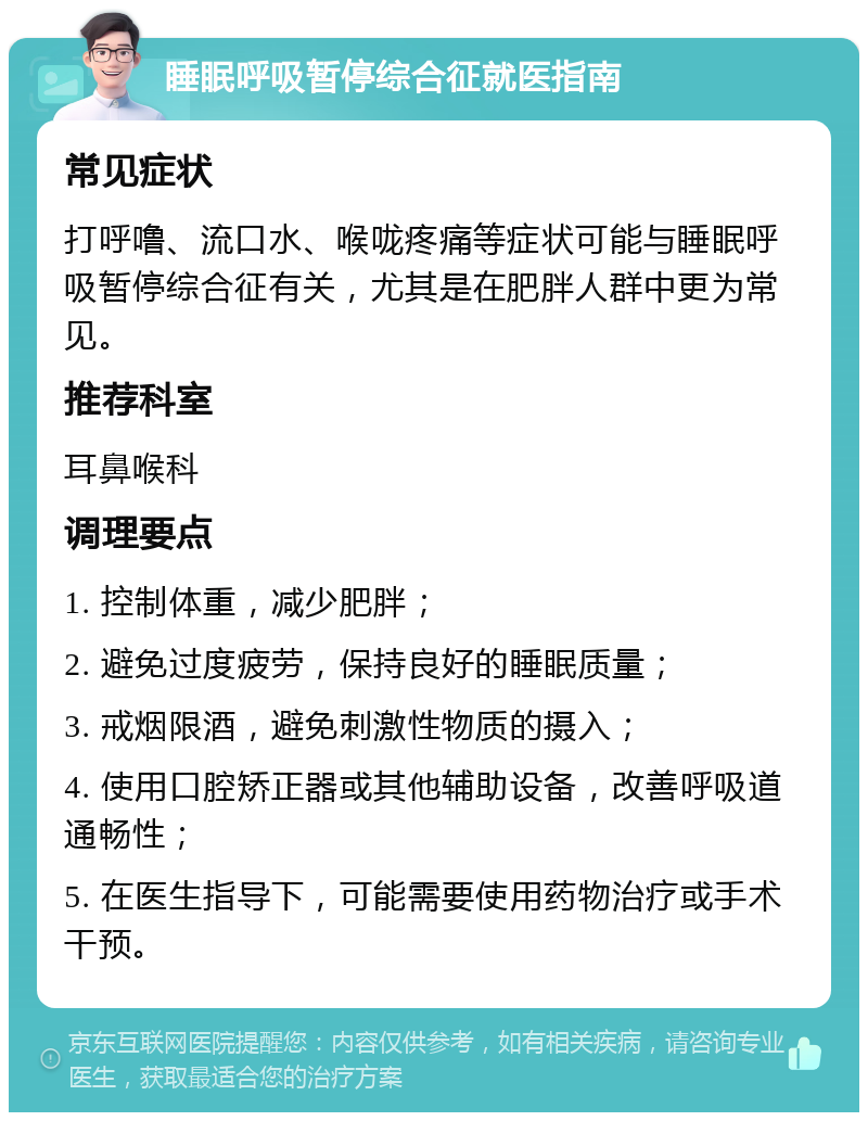 睡眠呼吸暂停综合征就医指南 常见症状 打呼噜、流口水、喉咙疼痛等症状可能与睡眠呼吸暂停综合征有关，尤其是在肥胖人群中更为常见。 推荐科室 耳鼻喉科 调理要点 1. 控制体重，减少肥胖； 2. 避免过度疲劳，保持良好的睡眠质量； 3. 戒烟限酒，避免刺激性物质的摄入； 4. 使用口腔矫正器或其他辅助设备，改善呼吸道通畅性； 5. 在医生指导下，可能需要使用药物治疗或手术干预。