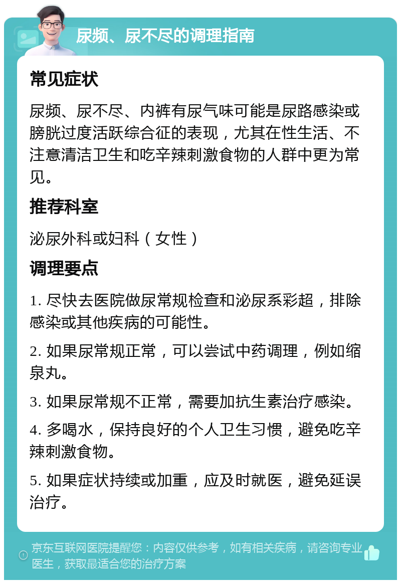 尿频、尿不尽的调理指南 常见症状 尿频、尿不尽、内裤有尿气味可能是尿路感染或膀胱过度活跃综合征的表现，尤其在性生活、不注意清洁卫生和吃辛辣刺激食物的人群中更为常见。 推荐科室 泌尿外科或妇科（女性） 调理要点 1. 尽快去医院做尿常规检查和泌尿系彩超，排除感染或其他疾病的可能性。 2. 如果尿常规正常，可以尝试中药调理，例如缩泉丸。 3. 如果尿常规不正常，需要加抗生素治疗感染。 4. 多喝水，保持良好的个人卫生习惯，避免吃辛辣刺激食物。 5. 如果症状持续或加重，应及时就医，避免延误治疗。