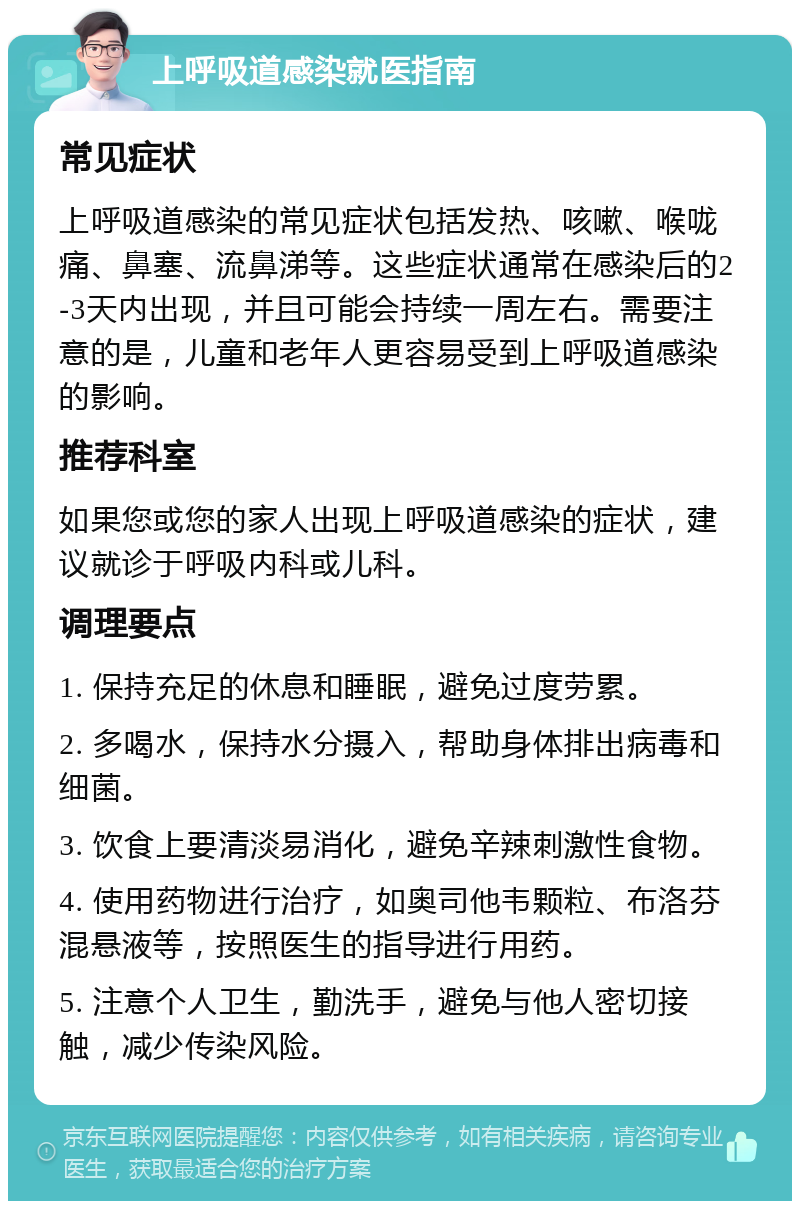 上呼吸道感染就医指南 常见症状 上呼吸道感染的常见症状包括发热、咳嗽、喉咙痛、鼻塞、流鼻涕等。这些症状通常在感染后的2-3天内出现，并且可能会持续一周左右。需要注意的是，儿童和老年人更容易受到上呼吸道感染的影响。 推荐科室 如果您或您的家人出现上呼吸道感染的症状，建议就诊于呼吸内科或儿科。 调理要点 1. 保持充足的休息和睡眠，避免过度劳累。 2. 多喝水，保持水分摄入，帮助身体排出病毒和细菌。 3. 饮食上要清淡易消化，避免辛辣刺激性食物。 4. 使用药物进行治疗，如奥司他韦颗粒、布洛芬混悬液等，按照医生的指导进行用药。 5. 注意个人卫生，勤洗手，避免与他人密切接触，减少传染风险。