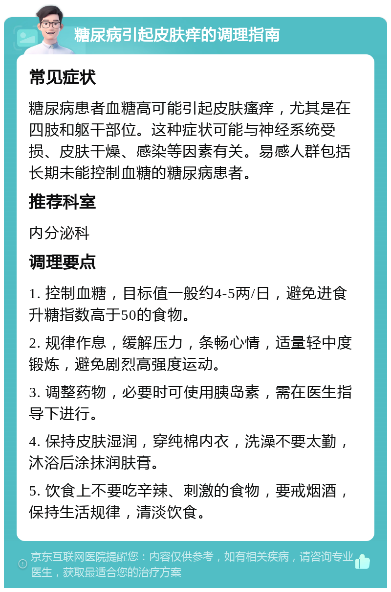 糖尿病引起皮肤痒的调理指南 常见症状 糖尿病患者血糖高可能引起皮肤瘙痒，尤其是在四肢和躯干部位。这种症状可能与神经系统受损、皮肤干燥、感染等因素有关。易感人群包括长期未能控制血糖的糖尿病患者。 推荐科室 内分泌科 调理要点 1. 控制血糖，目标值一般约4-5两/日，避免进食升糖指数高于50的食物。 2. 规律作息，缓解压力，条畅心情，适量轻中度锻炼，避免剧烈高强度运动。 3. 调整药物，必要时可使用胰岛素，需在医生指导下进行。 4. 保持皮肤湿润，穿纯棉内衣，洗澡不要太勤，沐浴后涂抹润肤膏。 5. 饮食上不要吃辛辣、刺激的食物，要戒烟酒，保持生活规律，清淡饮食。