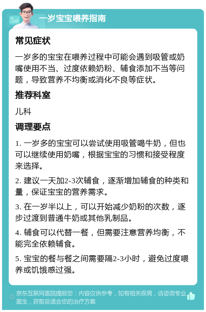 一岁宝宝喂养指南 常见症状 一岁多的宝宝在喂养过程中可能会遇到吸管或奶嘴使用不当、过度依赖奶粉、辅食添加不当等问题，导致营养不均衡或消化不良等症状。 推荐科室 儿科 调理要点 1. 一岁多的宝宝可以尝试使用吸管喝牛奶，但也可以继续使用奶嘴，根据宝宝的习惯和接受程度来选择。 2. 建议一天加2-3次辅食，逐渐增加辅食的种类和量，保证宝宝的营养需求。 3. 在一岁半以上，可以开始减少奶粉的次数，逐步过渡到普通牛奶或其他乳制品。 4. 辅食可以代替一餐，但需要注意营养均衡，不能完全依赖辅食。 5. 宝宝的餐与餐之间需要隔2-3小时，避免过度喂养或饥饿感过强。