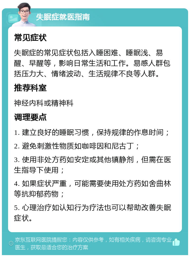 失眠症就医指南 常见症状 失眠症的常见症状包括入睡困难、睡眠浅、易醒、早醒等，影响日常生活和工作。易感人群包括压力大、情绪波动、生活规律不良等人群。 推荐科室 神经内科或精神科 调理要点 1. 建立良好的睡眠习惯，保持规律的作息时间； 2. 避免刺激性物质如咖啡因和尼古丁； 3. 使用非处方药如安定或其他镇静剂，但需在医生指导下使用； 4. 如果症状严重，可能需要使用处方药如舍曲林等抗抑郁药物； 5. 心理治疗如认知行为疗法也可以帮助改善失眠症状。