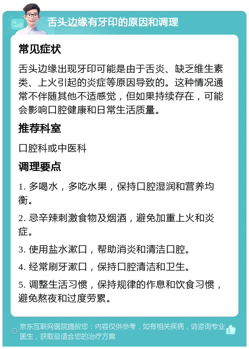 舌头边缘有牙印的原因和调理 常见症状 舌头边缘出现牙印可能是由于舌炎、缺乏维生素类、上火引起的炎症等原因导致的。这种情况通常不伴随其他不适感觉，但如果持续存在，可能会影响口腔健康和日常生活质量。 推荐科室 口腔科或中医科 调理要点 1. 多喝水，多吃水果，保持口腔湿润和营养均衡。 2. 忌辛辣刺激食物及烟酒，避免加重上火和炎症。 3. 使用盐水漱口，帮助消炎和清洁口腔。 4. 经常刷牙漱口，保持口腔清洁和卫生。 5. 调整生活习惯，保持规律的作息和饮食习惯，避免熬夜和过度劳累。