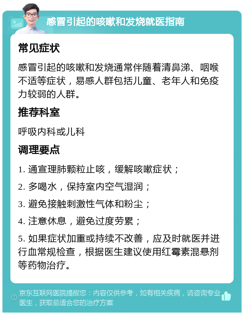 感冒引起的咳嗽和发烧就医指南 常见症状 感冒引起的咳嗽和发烧通常伴随着清鼻涕、咽喉不适等症状，易感人群包括儿童、老年人和免疫力较弱的人群。 推荐科室 呼吸内科或儿科 调理要点 1. 通宣理肺颗粒止咳，缓解咳嗽症状； 2. 多喝水，保持室内空气湿润； 3. 避免接触刺激性气体和粉尘； 4. 注意休息，避免过度劳累； 5. 如果症状加重或持续不改善，应及时就医并进行血常规检查，根据医生建议使用红霉素混悬剂等药物治疗。