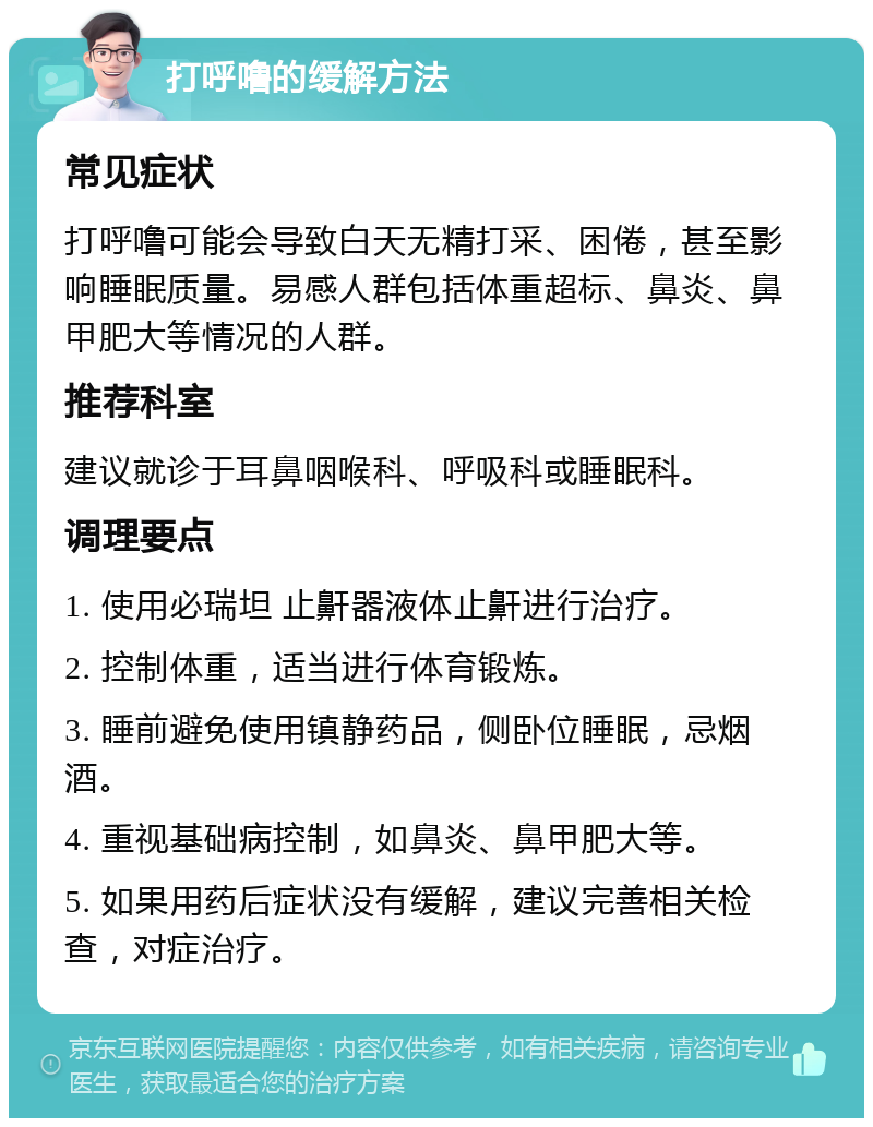 打呼噜的缓解方法 常见症状 打呼噜可能会导致白天无精打采、困倦，甚至影响睡眠质量。易感人群包括体重超标、鼻炎、鼻甲肥大等情况的人群。 推荐科室 建议就诊于耳鼻咽喉科、呼吸科或睡眠科。 调理要点 1. 使用必瑞坦 止鼾器液体止鼾进行治疗。 2. 控制体重，适当进行体育锻炼。 3. 睡前避免使用镇静药品，侧卧位睡眠，忌烟酒。 4. 重视基础病控制，如鼻炎、鼻甲肥大等。 5. 如果用药后症状没有缓解，建议完善相关检查，对症治疗。