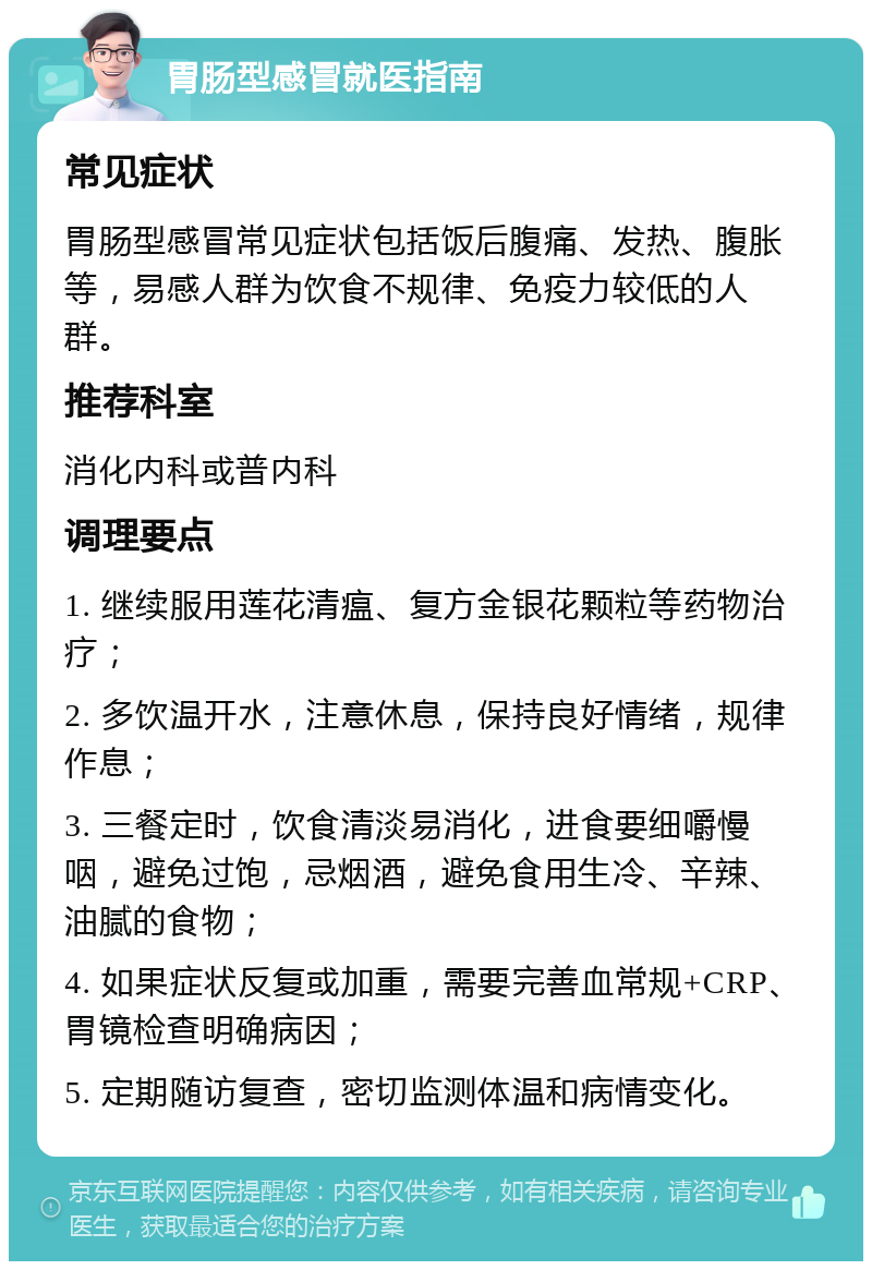 胃肠型感冒就医指南 常见症状 胃肠型感冒常见症状包括饭后腹痛、发热、腹胀等，易感人群为饮食不规律、免疫力较低的人群。 推荐科室 消化内科或普内科 调理要点 1. 继续服用莲花清瘟、复方金银花颗粒等药物治疗； 2. 多饮温开水，注意休息，保持良好情绪，规律作息； 3. 三餐定时，饮食清淡易消化，进食要细嚼慢咽，避免过饱，忌烟酒，避免食用生冷、辛辣、油腻的食物； 4. 如果症状反复或加重，需要完善血常规+CRP、胃镜检查明确病因； 5. 定期随访复查，密切监测体温和病情变化。