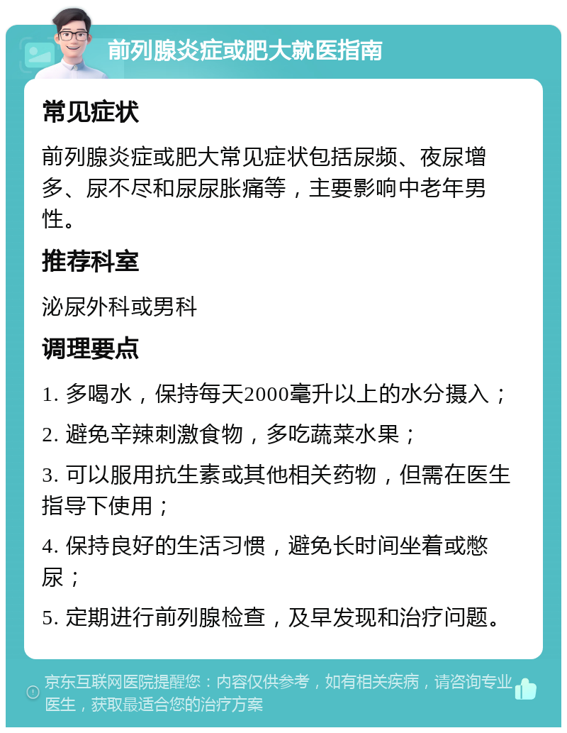 前列腺炎症或肥大就医指南 常见症状 前列腺炎症或肥大常见症状包括尿频、夜尿增多、尿不尽和尿尿胀痛等，主要影响中老年男性。 推荐科室 泌尿外科或男科 调理要点 1. 多喝水，保持每天2000毫升以上的水分摄入； 2. 避免辛辣刺激食物，多吃蔬菜水果； 3. 可以服用抗生素或其他相关药物，但需在医生指导下使用； 4. 保持良好的生活习惯，避免长时间坐着或憋尿； 5. 定期进行前列腺检查，及早发现和治疗问题。