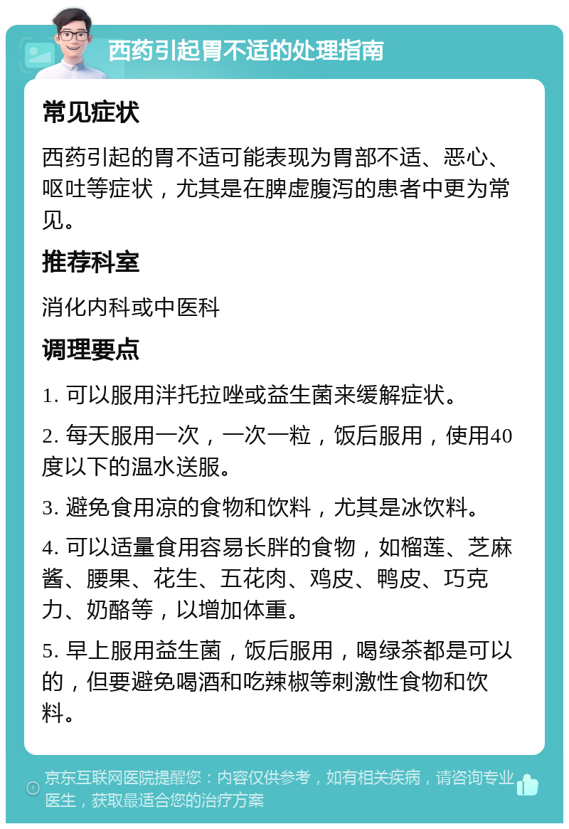 西药引起胃不适的处理指南 常见症状 西药引起的胃不适可能表现为胃部不适、恶心、呕吐等症状，尤其是在脾虚腹泻的患者中更为常见。 推荐科室 消化内科或中医科 调理要点 1. 可以服用泮托拉唑或益生菌来缓解症状。 2. 每天服用一次，一次一粒，饭后服用，使用40度以下的温水送服。 3. 避免食用凉的食物和饮料，尤其是冰饮料。 4. 可以适量食用容易长胖的食物，如榴莲、芝麻酱、腰果、花生、五花肉、鸡皮、鸭皮、巧克力、奶酪等，以增加体重。 5. 早上服用益生菌，饭后服用，喝绿茶都是可以的，但要避免喝酒和吃辣椒等刺激性食物和饮料。