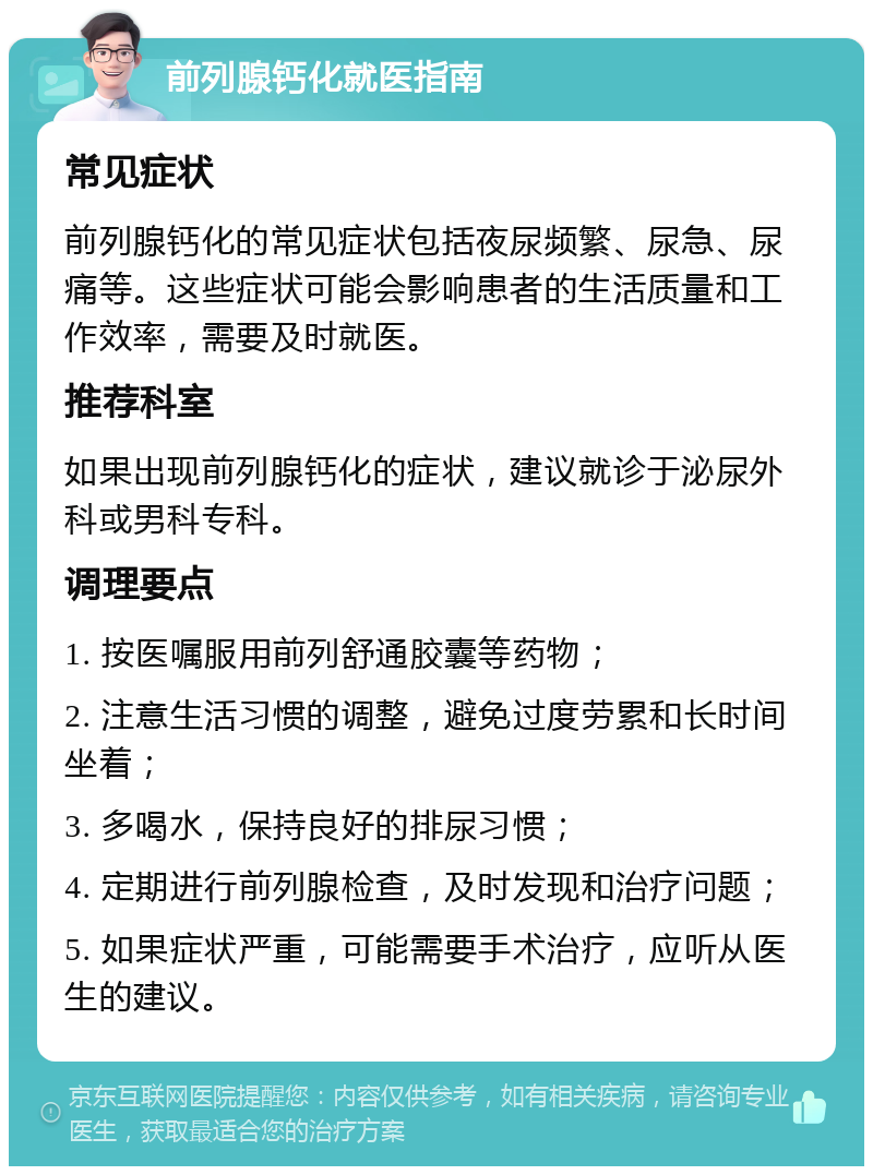 前列腺钙化就医指南 常见症状 前列腺钙化的常见症状包括夜尿频繁、尿急、尿痛等。这些症状可能会影响患者的生活质量和工作效率，需要及时就医。 推荐科室 如果出现前列腺钙化的症状，建议就诊于泌尿外科或男科专科。 调理要点 1. 按医嘱服用前列舒通胶囊等药物； 2. 注意生活习惯的调整，避免过度劳累和长时间坐着； 3. 多喝水，保持良好的排尿习惯； 4. 定期进行前列腺检查，及时发现和治疗问题； 5. 如果症状严重，可能需要手术治疗，应听从医生的建议。