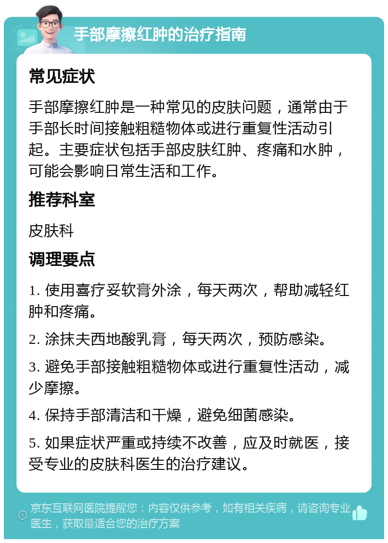 手部摩擦红肿的治疗指南 常见症状 手部摩擦红肿是一种常见的皮肤问题，通常由于手部长时间接触粗糙物体或进行重复性活动引起。主要症状包括手部皮肤红肿、疼痛和水肿，可能会影响日常生活和工作。 推荐科室 皮肤科 调理要点 1. 使用喜疗妥软膏外涂，每天两次，帮助减轻红肿和疼痛。 2. 涂抹夫西地酸乳膏，每天两次，预防感染。 3. 避免手部接触粗糙物体或进行重复性活动，减少摩擦。 4. 保持手部清洁和干燥，避免细菌感染。 5. 如果症状严重或持续不改善，应及时就医，接受专业的皮肤科医生的治疗建议。