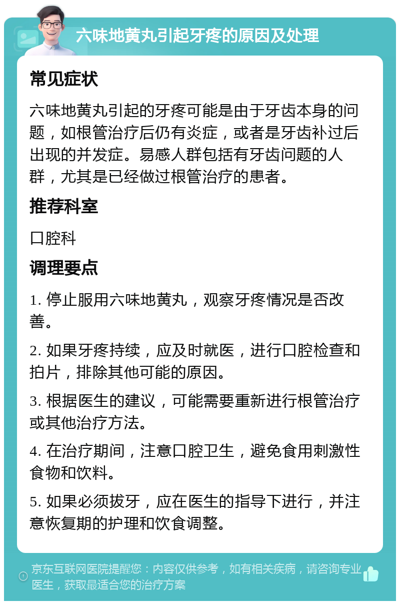 六味地黄丸引起牙疼的原因及处理 常见症状 六味地黄丸引起的牙疼可能是由于牙齿本身的问题，如根管治疗后仍有炎症，或者是牙齿补过后出现的并发症。易感人群包括有牙齿问题的人群，尤其是已经做过根管治疗的患者。 推荐科室 口腔科 调理要点 1. 停止服用六味地黄丸，观察牙疼情况是否改善。 2. 如果牙疼持续，应及时就医，进行口腔检查和拍片，排除其他可能的原因。 3. 根据医生的建议，可能需要重新进行根管治疗或其他治疗方法。 4. 在治疗期间，注意口腔卫生，避免食用刺激性食物和饮料。 5. 如果必须拔牙，应在医生的指导下进行，并注意恢复期的护理和饮食调整。