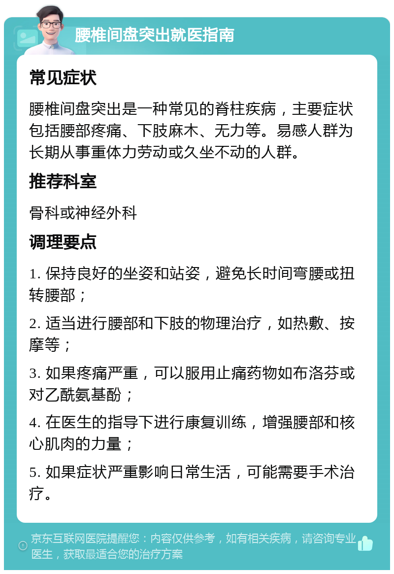 腰椎间盘突出就医指南 常见症状 腰椎间盘突出是一种常见的脊柱疾病，主要症状包括腰部疼痛、下肢麻木、无力等。易感人群为长期从事重体力劳动或久坐不动的人群。 推荐科室 骨科或神经外科 调理要点 1. 保持良好的坐姿和站姿，避免长时间弯腰或扭转腰部； 2. 适当进行腰部和下肢的物理治疗，如热敷、按摩等； 3. 如果疼痛严重，可以服用止痛药物如布洛芬或对乙酰氨基酚； 4. 在医生的指导下进行康复训练，增强腰部和核心肌肉的力量； 5. 如果症状严重影响日常生活，可能需要手术治疗。