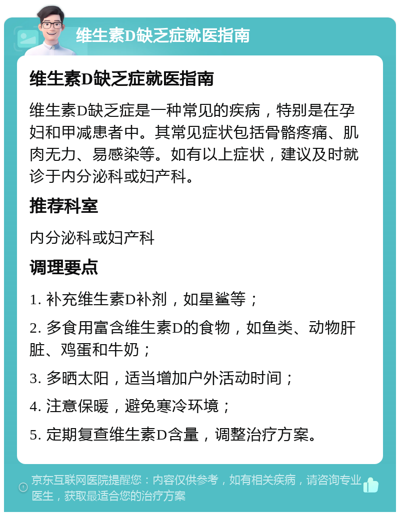 维生素D缺乏症就医指南 维生素D缺乏症就医指南 维生素D缺乏症是一种常见的疾病，特别是在孕妇和甲减患者中。其常见症状包括骨骼疼痛、肌肉无力、易感染等。如有以上症状，建议及时就诊于内分泌科或妇产科。 推荐科室 内分泌科或妇产科 调理要点 1. 补充维生素D补剂，如星鲨等； 2. 多食用富含维生素D的食物，如鱼类、动物肝脏、鸡蛋和牛奶； 3. 多晒太阳，适当增加户外活动时间； 4. 注意保暖，避免寒冷环境； 5. 定期复查维生素D含量，调整治疗方案。