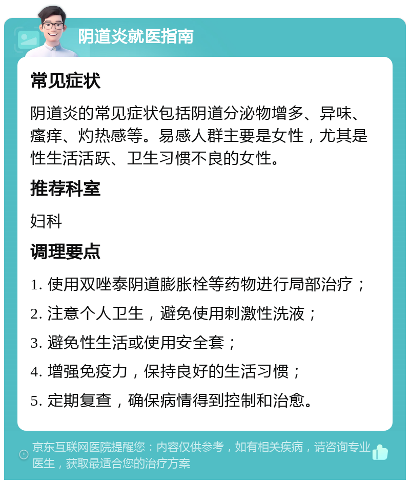 阴道炎就医指南 常见症状 阴道炎的常见症状包括阴道分泌物增多、异味、瘙痒、灼热感等。易感人群主要是女性，尤其是性生活活跃、卫生习惯不良的女性。 推荐科室 妇科 调理要点 1. 使用双唑泰阴道膨胀栓等药物进行局部治疗； 2. 注意个人卫生，避免使用刺激性洗液； 3. 避免性生活或使用安全套； 4. 增强免疫力，保持良好的生活习惯； 5. 定期复查，确保病情得到控制和治愈。